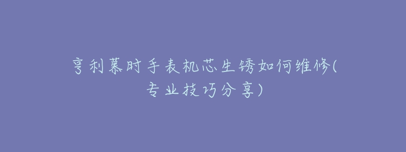 亨利慕时手表机芯生锈如何维修(专业技巧分享)-名表号 亨利慕时手表机芯生锈如何维修(专业技巧分享)