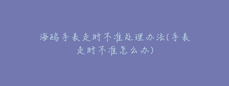海鸥手表走时不准处理办法(手表走时不准怎么办)-名表号 海鸥手表走时不准处理办法(手表走时不准怎么办)