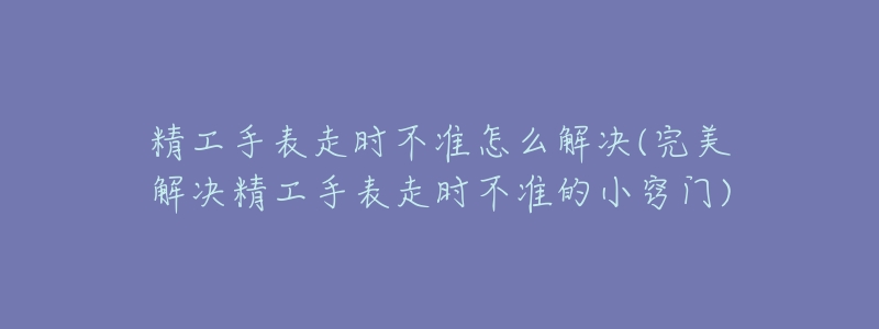 精工手表走时不准怎么解决(完美解决精工手表走时不准的小窍门)-名表号 精工手表走时不准怎么解决(完美解决精工手表走时不准的小窍门)