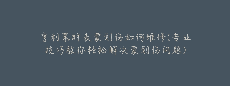 亨利慕时表蒙划伤如何维修(专业技巧教你轻松解决蒙划伤问题)-名表号 亨利慕时表蒙划伤如何维修(专业技巧教你轻松解决蒙划伤问题)