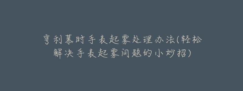 亨利慕时手表起雾处理办法(轻松解决手表起雾问题的小妙招)-名表号 亨利慕时手表起雾处理办法(轻松解决手表起雾问题的小妙招)