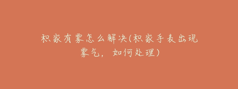 积家有雾怎么解决(积家手表出现雾气,如何处理)-名表号 积家有雾怎么解决(积家手表出现雾气,如何处理)
