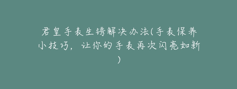 君皇手表生锈解决办法(手表保养小技巧,让你的手表再次闪亮如新)-名表号 君皇手表生锈解决办法(手表保养小技巧,让你的手表再次闪亮如新)