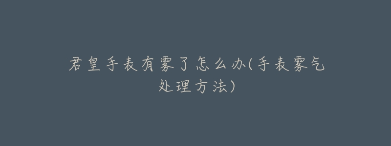 君皇手表有雾了怎么办(手表雾气处理方法)-名表号 君皇手表有雾了怎么办(手表雾气处理方法)
