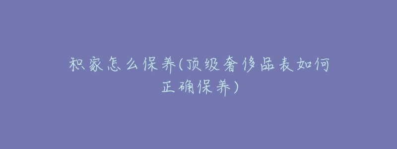 积家怎么保养(顶级奢侈品表如何正确保养)-名表号 积家怎么保养(顶级奢侈品表如何正确保养)