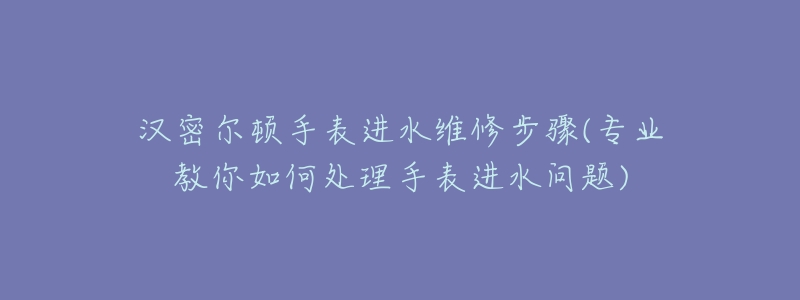 汉密尔顿手表进水维修步骤(专业教你如何处理手表进水问题)-名表号 汉密尔顿手表进水维修步骤(专业教你如何处理手表进水问题)