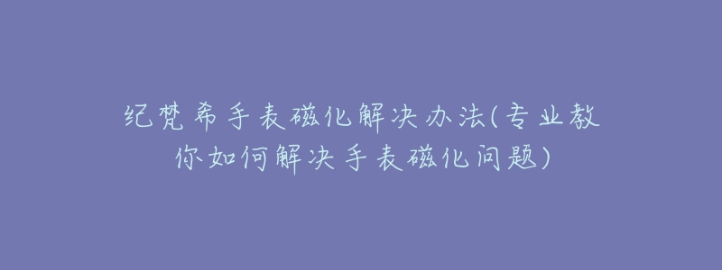 纪梵希手表磁化解决办法(专业教你如何解决手表磁化问题)-名表号 纪梵希手表磁化解决办法(专业教你如何解决手表磁化问题)