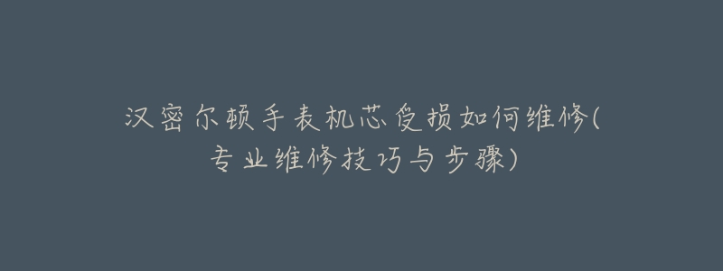 汉密尔顿手表机芯受损如何维修(专业维修技巧与步骤)-名表号 汉密尔顿手表机芯受损如何维修(专业维修技巧与步骤)