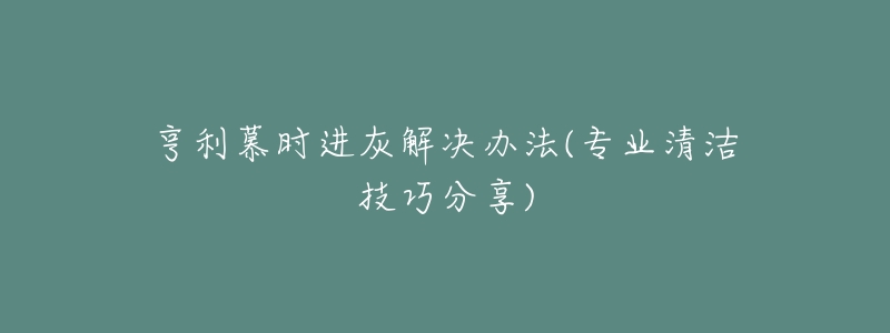 亨利慕时进灰解决办法(专业清洁技巧分享)-名表号 亨利慕时进灰解决办法(专业清洁技巧分享)