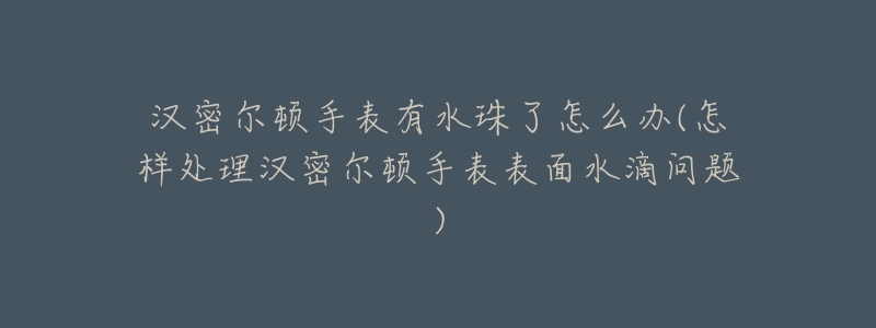 汉密尔顿手表有水珠了怎么办(怎样处理汉密尔顿手表表面水滴问题)-名表号 汉密尔顿手表有水珠了怎么办(怎样处理汉密尔顿手表表面水滴问题)