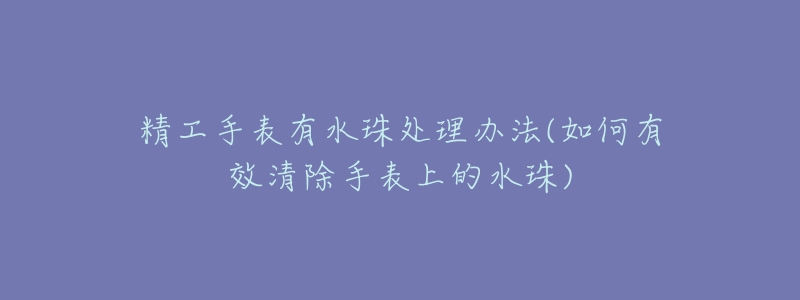 精工手表有水珠处理办法(如何有效清除手表上的水珠)-名表号 精工手表有水珠处理办法(如何有效清除手表上的水珠)