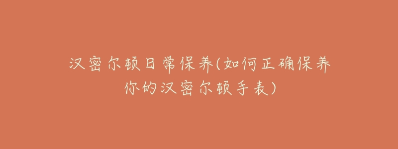汉密尔顿日常保养(如何正确保养你的汉密尔顿手表)-名表号 汉密尔顿日常保养(如何正确保养你的汉密尔顿手表)