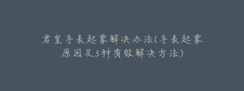 君皇手表起雾解决办法(手表起雾原因及5种有效解决方法)-名表号 君皇手表起雾解决办法(手表起雾原因及5种有效解决方法)