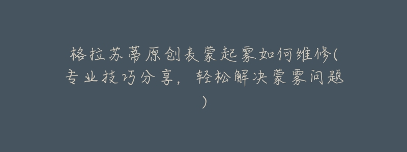 格拉苏蒂原创表蒙起雾如何维修(专业技巧分享,轻松解决蒙雾问题)-名表号 格拉苏蒂原创表蒙起雾如何维修(专业技巧分享,轻松解决蒙雾问题)