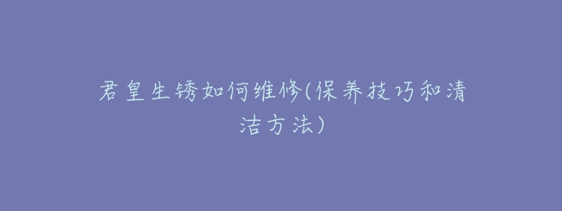 君皇生锈如何维修(保养技巧和清洁方法)-名表号 君皇生锈如何维修(保养技巧和清洁方法)
