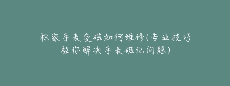 积家手表受磁如何维修(专业技巧教你解决手表磁化问题)-名表号 积家手表受磁如何维修(专业技巧教你解决手表磁化问题)