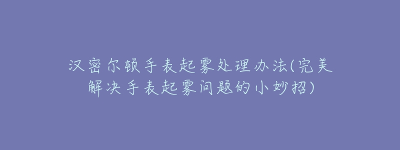 汉密尔顿手表起雾处理办法(完美解决手表起雾问题的小妙招)-名表号 汉密尔顿手表起雾处理办法(完美解决手表起雾问题的小妙招)