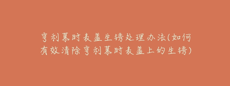 亨利慕时表盖生锈处理办法(如何有效清除亨利慕时表盖上的生锈)-名表号 亨利慕时表盖生锈处理办法(如何有效清除亨利慕时表盖上的生锈)
