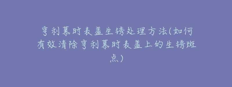 亨利慕时表盖生锈处理方法(如何有效清除亨利慕时表盖上的生锈斑点)-名表号 亨利慕时表盖生锈处理方法(如何有效清除亨利慕时表盖上的生锈斑点)