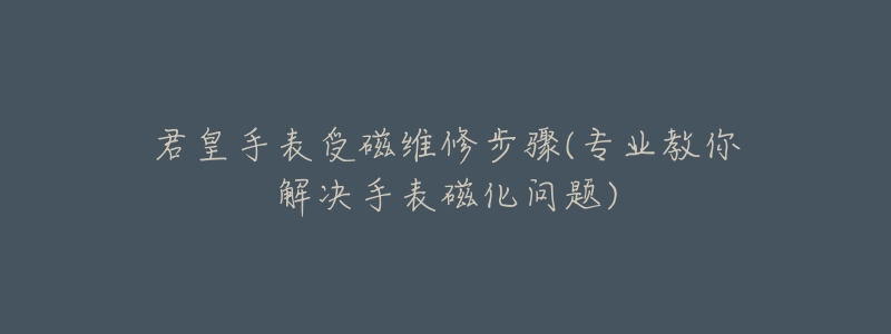君皇手表受磁维修步骤(专业教你解决手表磁化问题)-名表号 君皇手表受磁维修步骤(专业教你解决手表磁化问题)
