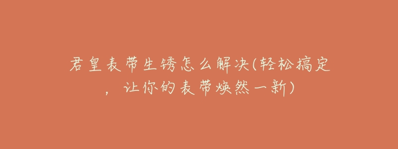 君皇表带生锈怎么解决(轻松搞定,让你的表带焕然一新)-名表号 君皇表带生锈怎么解决(轻松搞定,让你的表带焕然一新)