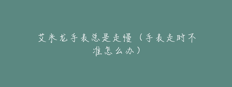 艾米龙手表总是走慢(手表走时不准怎么办)-名表号 艾米龙手表总是走慢(手表走时不准怎么办)
