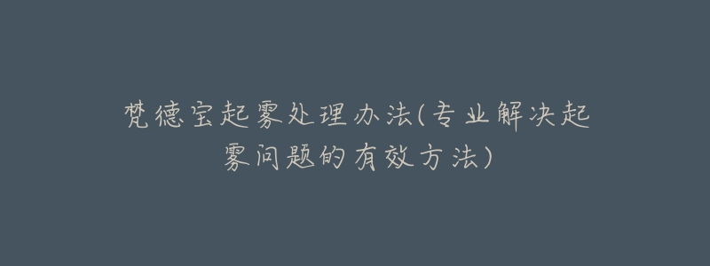 梵德宝起雾处理办法(专业解决起雾问题的有效方法)-名表号 梵德宝起雾处理办法(专业解决起雾问题的有效方法)