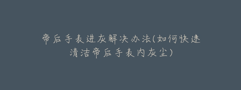 帝后手表进灰解决办法(如何快速清洁帝后手表内灰尘)-名表号 帝后手表进灰解决办法(如何快速清洁帝后手表内灰尘)