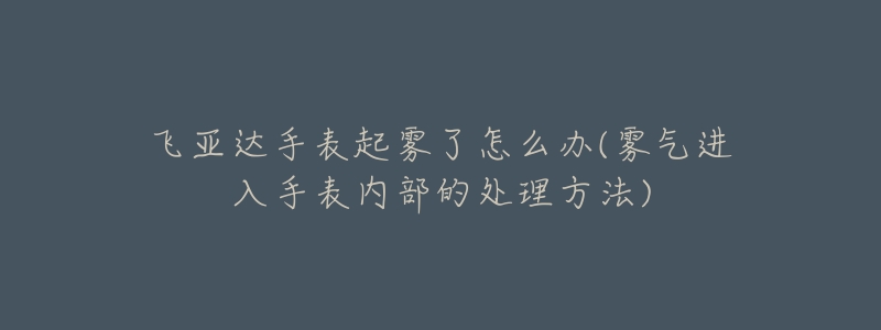 飞亚达手表起雾了怎么办(雾气进入手表内部的处理方法)-名表号 飞亚达手表起雾了怎么办(雾气进入手表内部的处理方法)