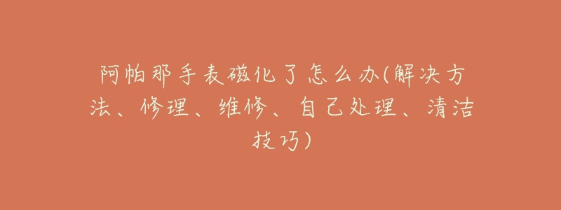 阿帕那手表磁化了怎么办(解决方法、修理、维修、自己处理、清洁技巧)-名表号 阿帕那手表磁化了怎么办(解决方法、修理、维修、自己处理、清洁技巧)