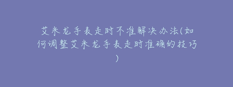 艾米龙手表走时不准解决办法(如何调整艾米龙手表走时准确的技巧)-名表号 艾米龙手表走时不准解决办法(如何调整艾米龙手表走时准确的技巧)