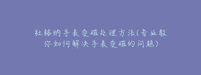 杜格纳手表受磁处理方法(专业教你如何解决手表受磁的问题)-名表号 杜格纳手表受磁处理方法(专业教你如何解决手表受磁的问题)