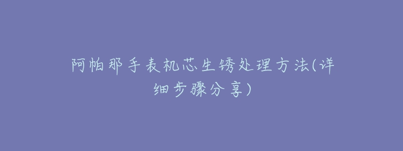 阿帕那手表机芯生锈处理方法(详细步骤分享)-名表号 阿帕那手表机芯生锈处理方法(详细步骤分享)