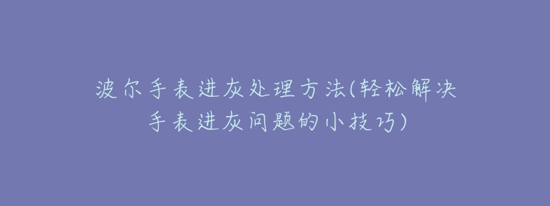 波尔手表进灰处理方法(轻松解决手表进灰问题的小技巧)-名表号 波尔手表进灰处理方法(轻松解决手表进灰问题的小技巧)