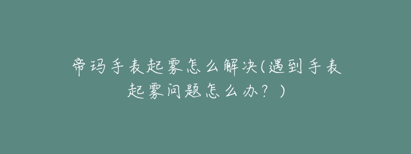 帝玛手表起雾怎么解决(遇到手表起雾问题怎么办?)-名表号 帝玛手表起雾怎么解决(遇到手表起雾问题怎么办?)