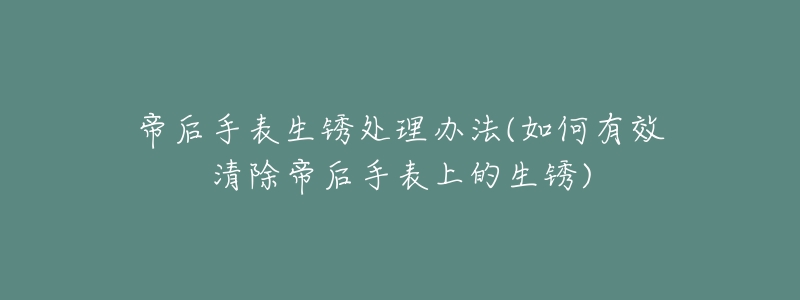帝后手表生锈处理办法(如何有效清除帝后手表上的生锈)-名表号 帝后手表生锈处理办法(如何有效清除帝后手表上的生锈)