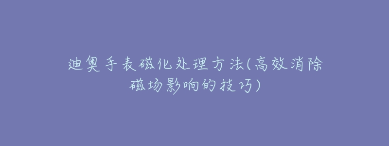 迪奥手表磁化处理方法(高效消除磁场影响的技巧)-名表号 迪奥手表磁化处理方法(高效消除磁场影响的技巧)