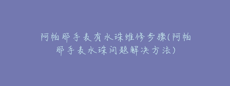 阿帕那手表有水珠维修步骤(阿帕那手表水珠问题解决方法)-名表号 阿帕那手表有水珠维修步骤(阿帕那手表水珠问题解决方法)