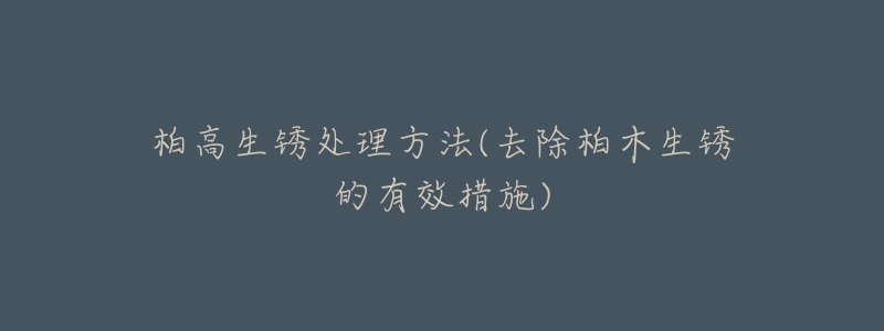 柏高生锈处理方法(去除柏木生锈的有效措施)-名表号 柏高生锈处理方法(去除柏木生锈的有效措施)