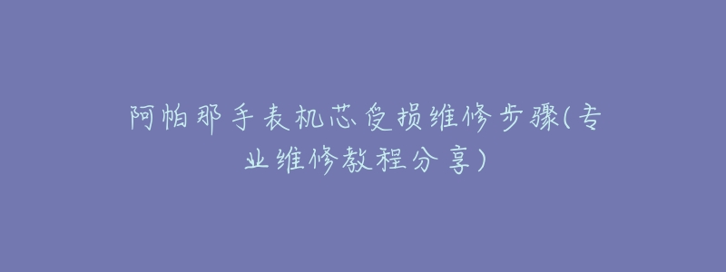 阿帕那手表机芯受损维修步骤(专业维修教程分享)-名表号 阿帕那手表机芯受损维修步骤(专业维修教程分享)