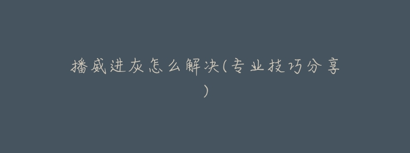 播威进灰怎么解决(专业技巧分享)-名表号 播威进灰怎么解决(专业技巧分享)