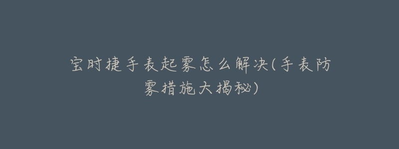 宝时捷手表起雾怎么解决(手表防雾措施大揭秘)-名表号 宝时捷手表起雾怎么解决(手表防雾措施大揭秘)