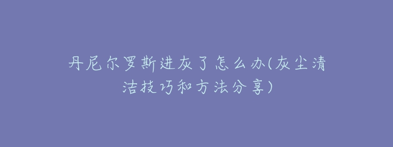 丹尼尔罗斯进灰了怎么办(灰尘清洁技巧和方法分享)-名表号 丹尼尔罗斯进灰了怎么办(灰尘清洁技巧和方法分享)