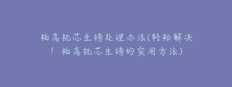 柏高机芯生锈处理办法(轻松解决!柏高机芯生锈的实用方法)-名表号 柏高机芯生锈处理办法(轻松解决!柏高机芯生锈的实用方法)