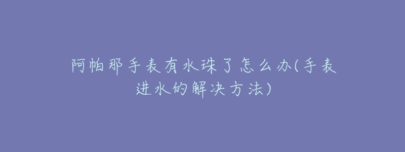阿帕那手表有水珠了怎么办(手表进水的解决方法)-名表号 阿帕那手表有水珠了怎么办(手表进水的解决方法)