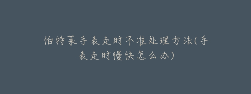 伯特莱手表走时不准处理方法(手表走时慢快怎么办)-名表号 伯特莱手表走时不准处理方法(手表走时慢快怎么办)