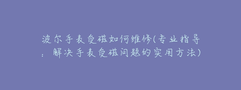 波尔手表受磁如何维修(专业指导:解决手表受磁问题的实用方法)-名表号 波尔手表受磁如何维修(专业指导:解决手表受磁问题的实用方法)