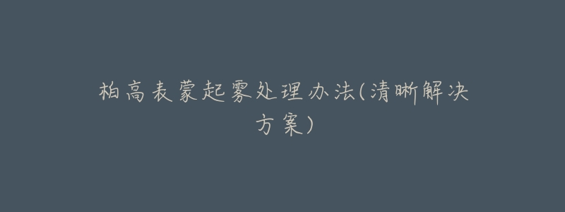 柏高表蒙起雾处理办法(清晰解决方案)-名表号 柏高表蒙起雾处理办法(清晰解决方案)