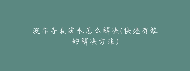 波尔手表进水怎么解决(快速有效的解决方法)-名表号 波尔手表进水怎么解决(快速有效的解决方法)