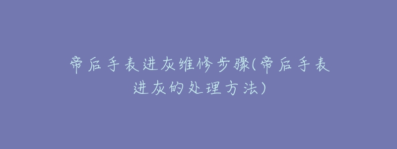 帝后手表进灰维修步骤(帝后手表进灰的处理方法)-名表号 帝后手表进灰维修步骤(帝后手表进灰的处理方法)